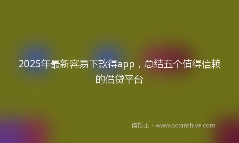 2025年最新容易下款得app，总结五个值得信赖的借贷平台