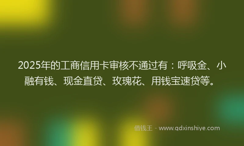 2025年的工商信用卡审核不通过有：呼吸金、小融有钱、现金直贷、玫瑰花、用钱宝速贷等。