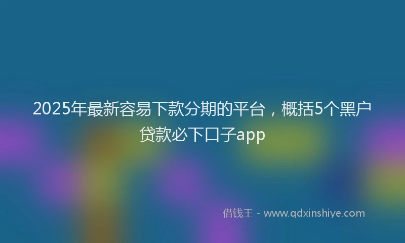 2025年最新容易下款分期的平台，概括5个黑户贷款必下口子app