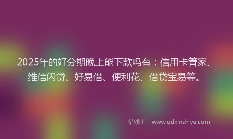2025年的好分期晚上能下款吗有：信用卡管家、维信闪贷、好易借、便利花、借贷宝易等。