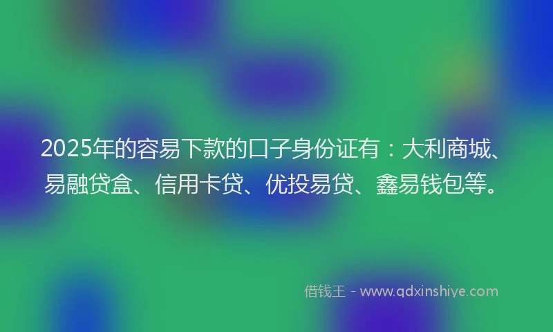 2025年的容易下款的口子身份证有：大利商城、易融贷盒、信用卡贷、优投易贷、鑫易钱包等。