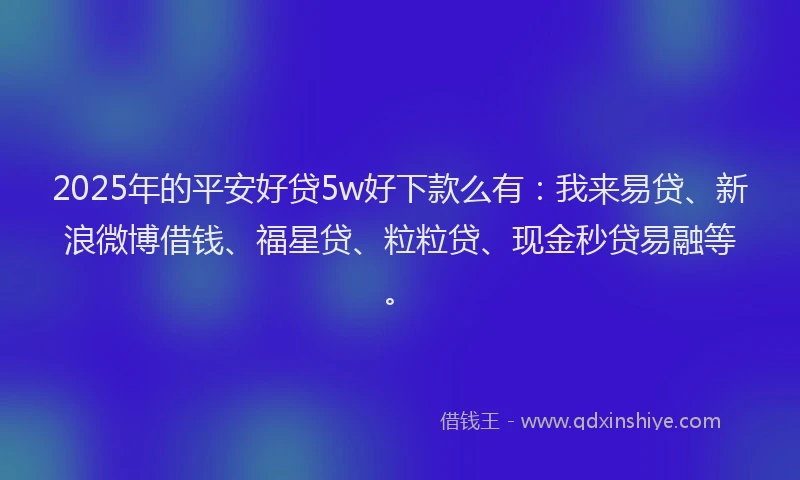 2025年的平安好贷5w好下款么有：我来易贷、新浪微博借钱、福星贷、粒粒贷、现金秒贷易融等。