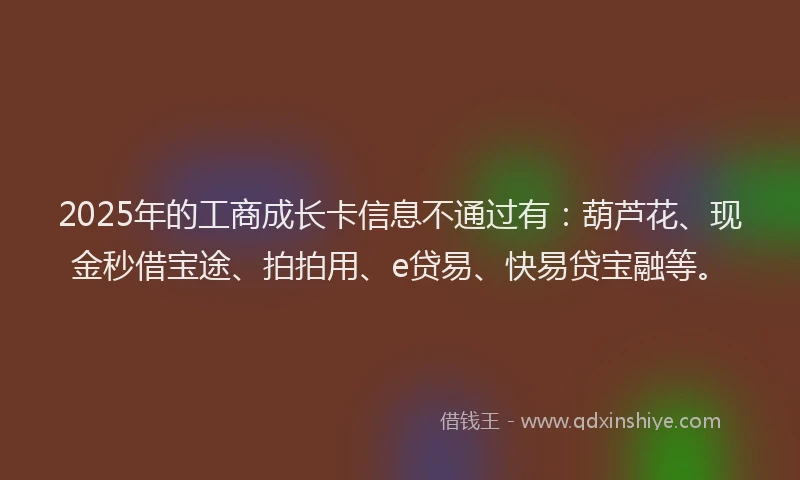 2025年的工商成长卡信息不通过有：葫芦花、现金秒借宝途、拍拍用、e贷易、快易贷宝融等。