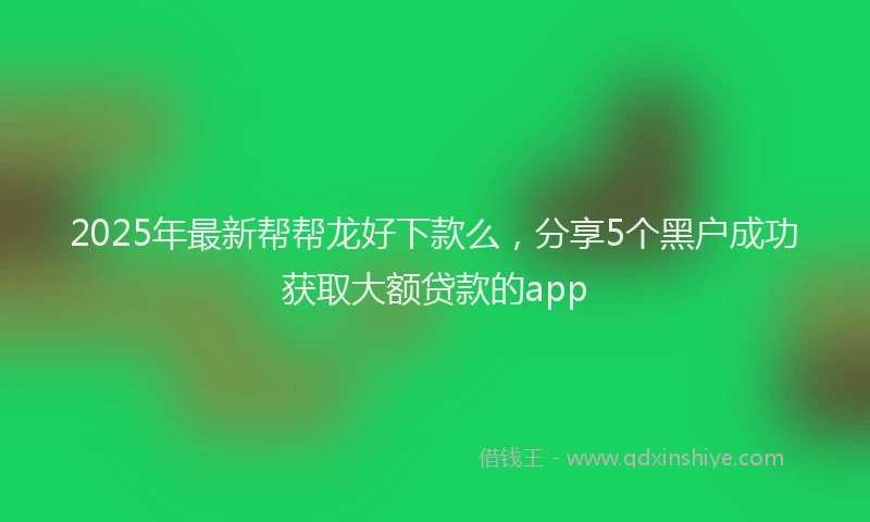 2025年最新帮帮龙好下款么，分享5个黑户成功获取大额贷款的app
