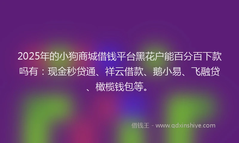 2025年的小狗商城借钱平台黑花户能百分百下款吗有：现金秒贷通、祥云借款、鹅小易、飞融贷、橄榄钱包等。