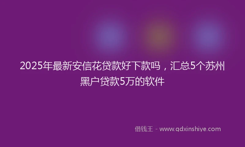 2025年最新安信花贷款好下款吗，汇总5个苏州黑户贷款5万的软件