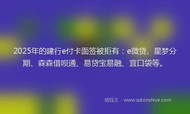 2025年的建行e付卡面签被拒有：e微贷、星梦分期、森森借呗通、易贷宝易融、宜口袋等。