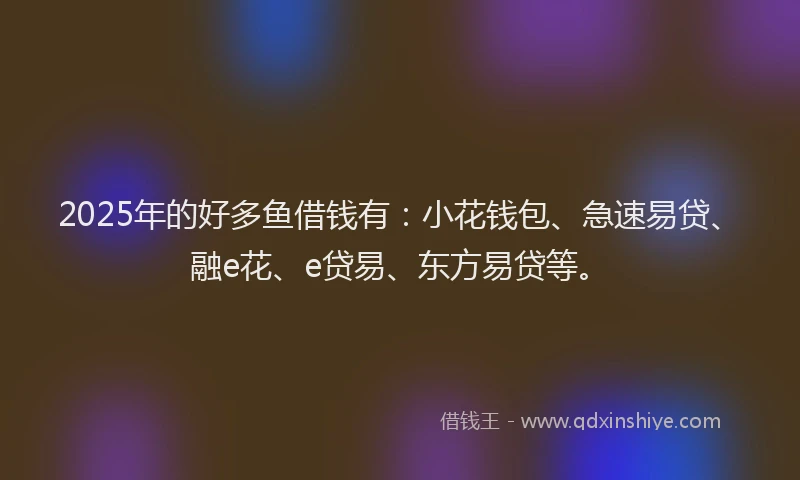 2025年的好多鱼借钱有：小花钱包、急速易贷、融e花、e贷易、东方易贷等。