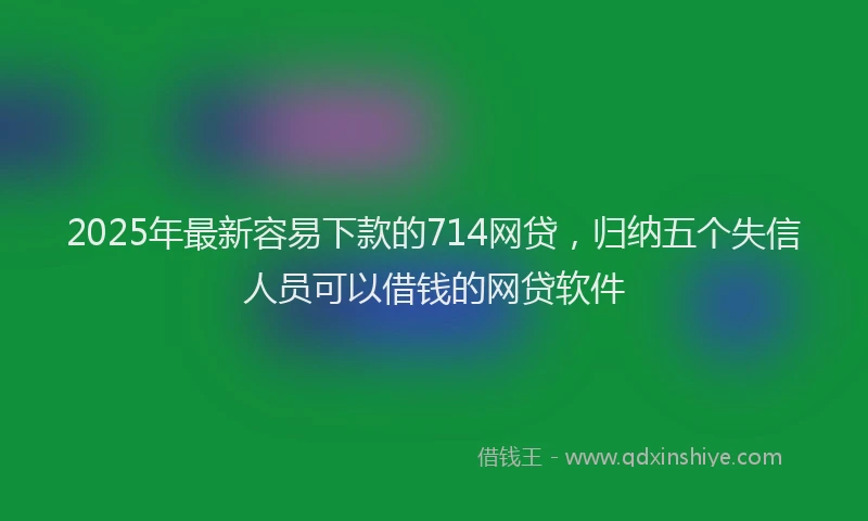 2025年最新容易下款的714网贷，归纳五个失信人员可以借钱的网贷软件