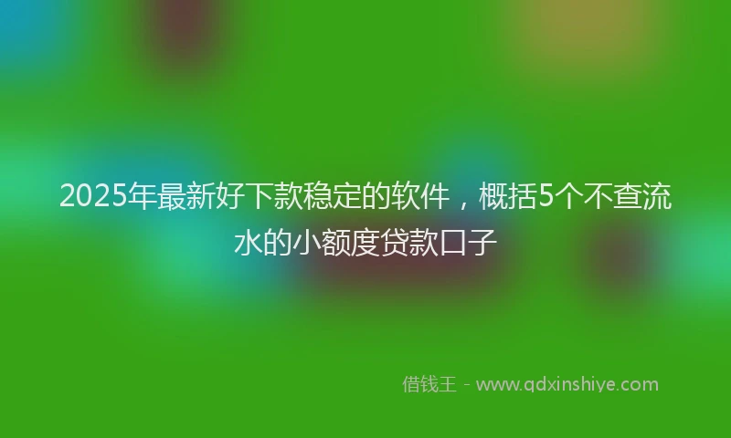 2025年最新好下款稳定的软件，概括5个不查流水的小额度贷款口子