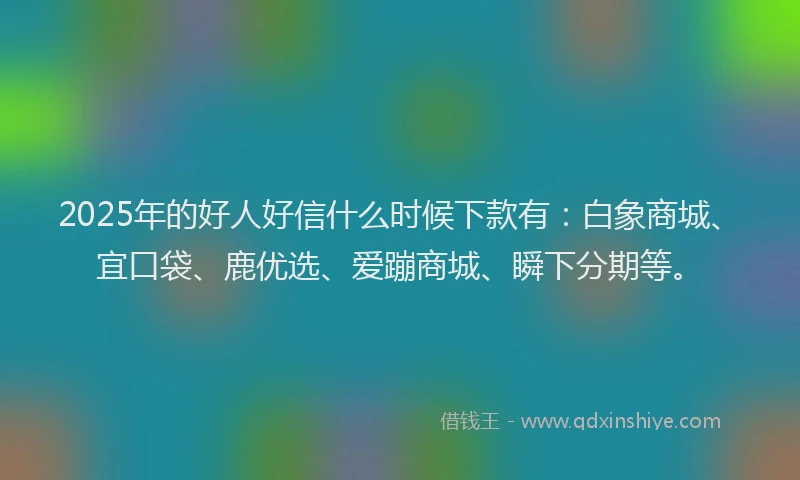 2025年的好人好信什么时候下款有：白象商城、宜口袋、鹿优选、爱蹦商城、瞬下分期等。