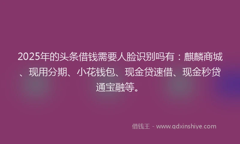 2025年的头条借钱需要人脸识别吗有：麒麟商城、现用分期、小花钱包、现金贷速借、现金秒贷通宝融等。
