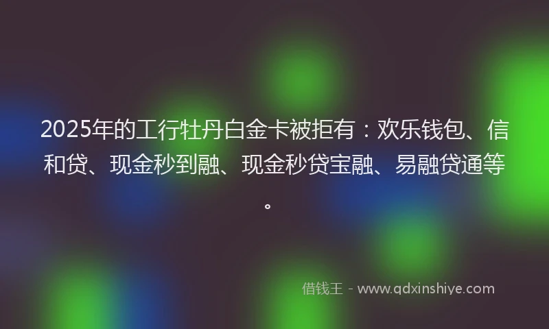 2025年的工行牡丹白金卡被拒有：欢乐钱包、信和贷、现金秒到融、现金秒贷宝融、易融贷通等。