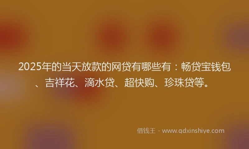 2025年的当天放款的网贷有哪些有：畅贷宝钱包、吉祥花、滴水贷、超快购、珍珠贷等。