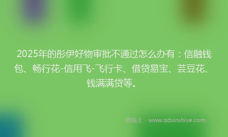 2025年的彤伊好物审批不通过怎么办有：信融钱包、畅行花-信用飞-飞行卡、借贷易宝、芸豆花、钱满满贷等。