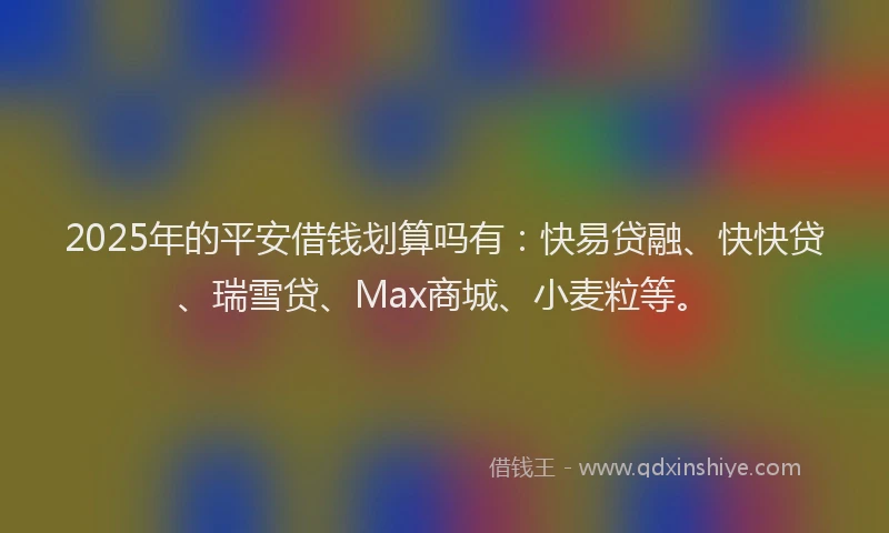 2025年的平安借钱划算吗有：快易贷融、快快贷、瑞雪贷、Max商城、小麦粒等。