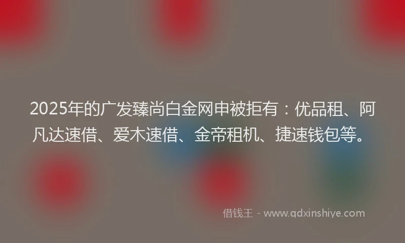 2025年的广发臻尚白金网申被拒有：优品租、阿凡达速借、爱木速借、金帝租机、捷速钱包等。