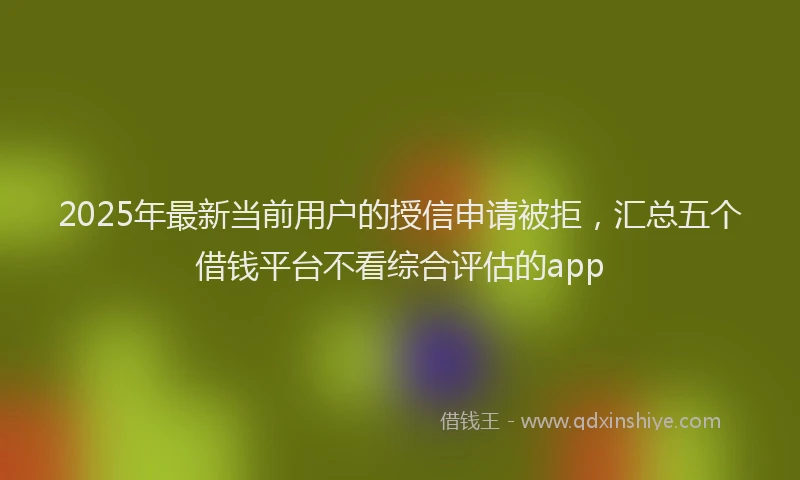 2025年最新当前用户的授信申请被拒，汇总五个借钱平台不看综合评估的app