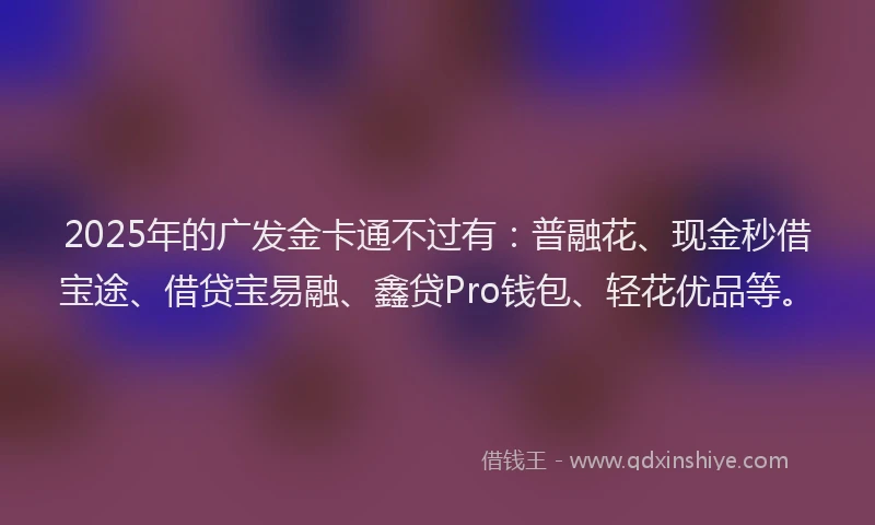 2025年的广发金卡通不过有：普融花、现金秒借宝途、借贷宝易融、鑫贷Pro钱包、轻花优品等。