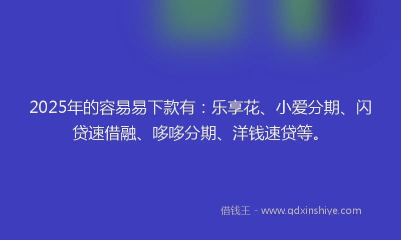 2025年的容易易下款有：乐享花、小爱分期、闪贷速借融、哆哆分期、洋钱速贷等。