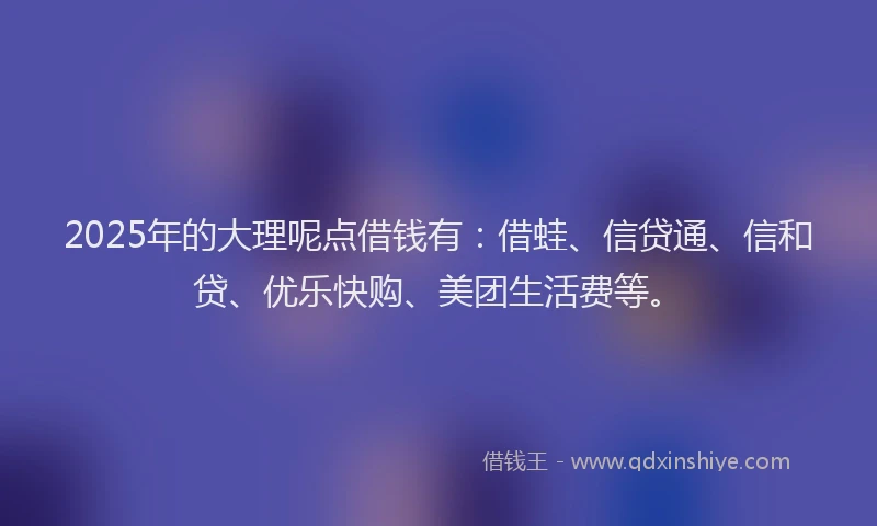 2025年的大理呢点借钱有：借蛙、信贷通、信和贷、优乐快购、美团生活费等。