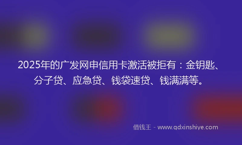 2025年的广发网申信用卡激活被拒有：金钥匙、分子贷、应急贷、钱袋速贷、钱满满等。