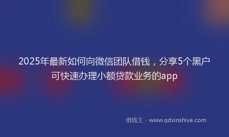 2025年最新如何向微信团队借钱，分享5个黑户可快速办理小额贷款业务的app
