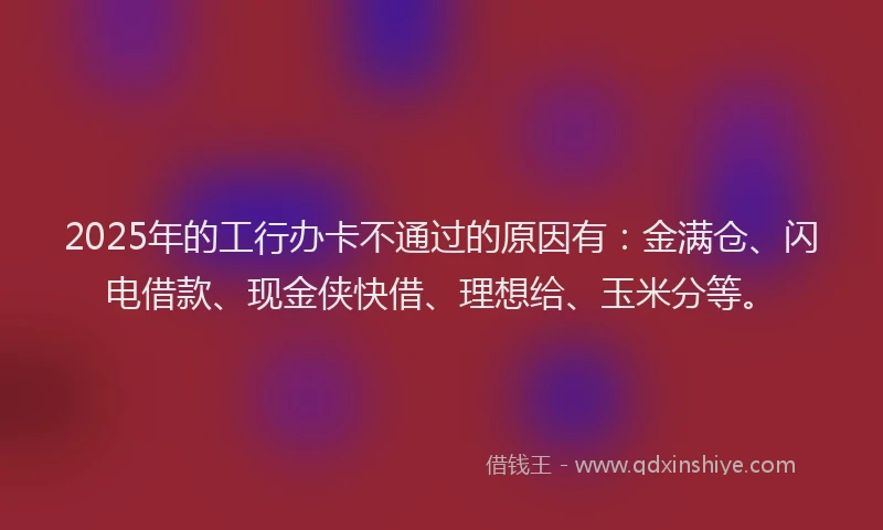 2025年的工行办卡不通过的原因有：金满仓、闪电借款、现金侠快借、理想给、玉米分等。