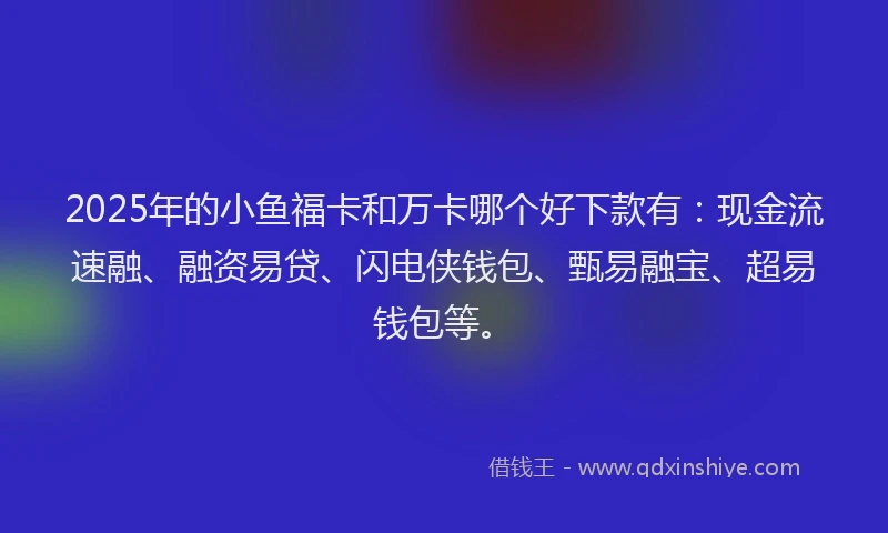 2025年的小鱼福卡和万卡哪个好下款有：现金流速融、融资易贷、闪电侠钱包、甄易融宝、超易钱包等。