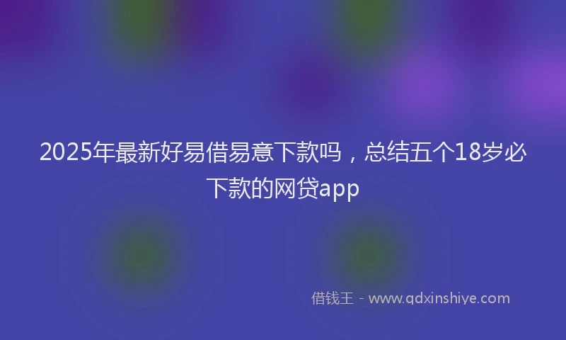 2025年最新好易借易意下款吗，总结五个18岁必下款的网贷app