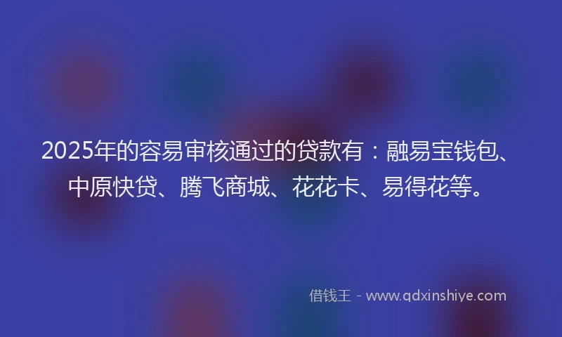2025年的容易审核通过的贷款有：融易宝钱包、中原快贷、腾飞商城、花花卡、易得花等。