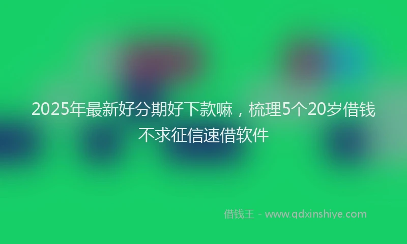 2025年最新好分期好下款嘛，梳理5个20岁借钱不求征信速借软件