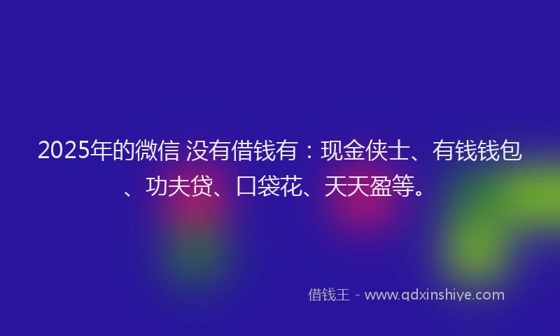 2025年的微信 没有借钱有：现金侠士、有钱钱包、功夫贷、口袋花、天天盈等。