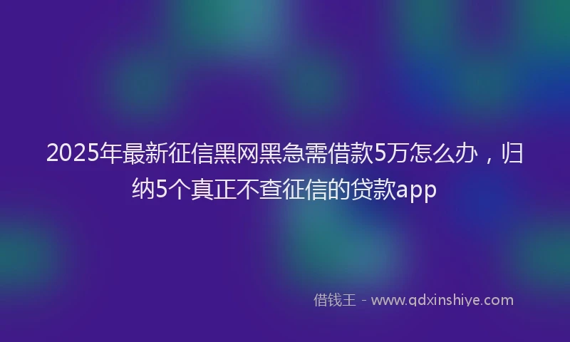 2025年最新征信黑网黑急需借款5万怎么办，归纳5个真正不查征信的贷款app