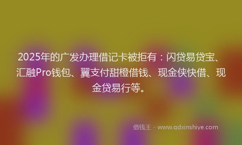 2025年的广发办理借记卡被拒有：闪贷易贷宝、汇融Pro钱包、翼支付甜橙借钱、现金侠快借、现金贷易行等。