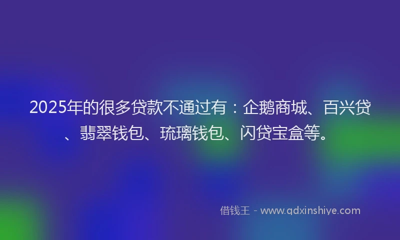 2025年的很多贷款不通过有：企鹅商城、百兴贷、翡翠钱包、琉璃钱包、闪贷宝盒等。