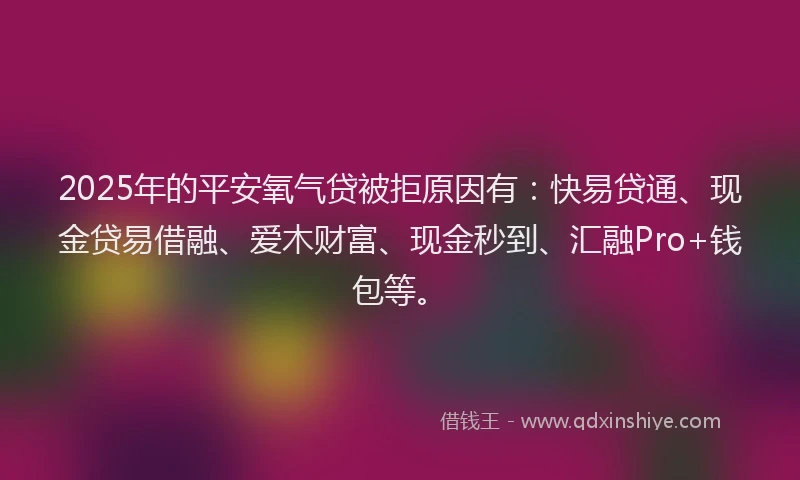 2025年的平安氧气贷被拒原因有：快易贷通、现金贷易借融、爱木财富、现金秒到、汇融Pro+钱包等。