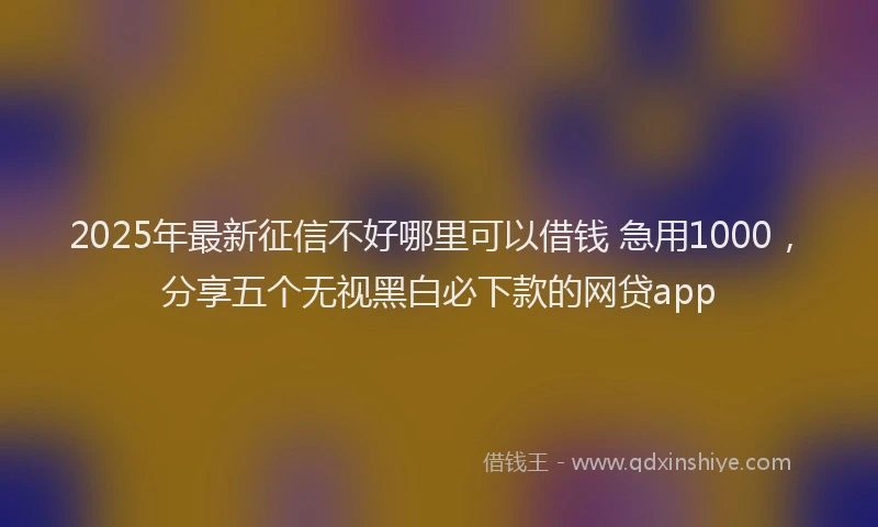 2025年最新征信不好哪里可以借钱 急用1000，分享五个无视黑白必下款的网贷app