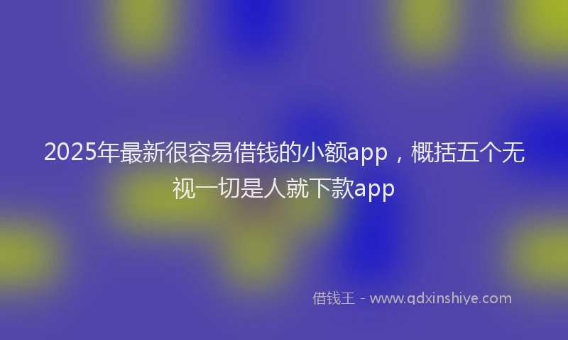 2025年最新很容易借钱的小额app，概括五个无视一切是人就下款app