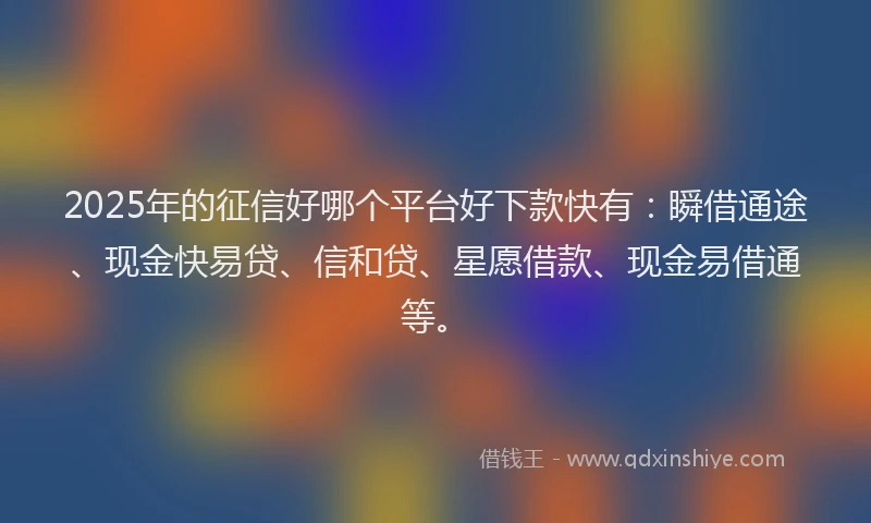 2025年的征信好哪个平台好下款快有：瞬借通途、现金快易贷、信和贷、星愿借款、现金易借通等。