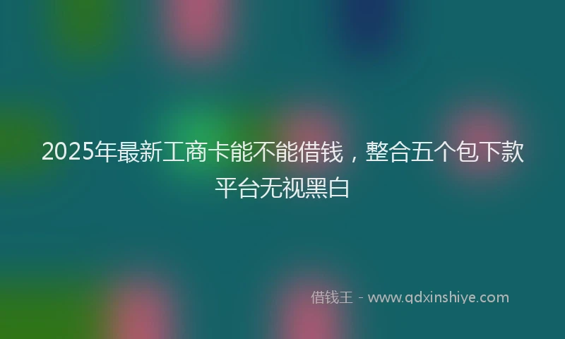2025年最新工商卡能不能借钱，整合五个包下款平台无视黑白