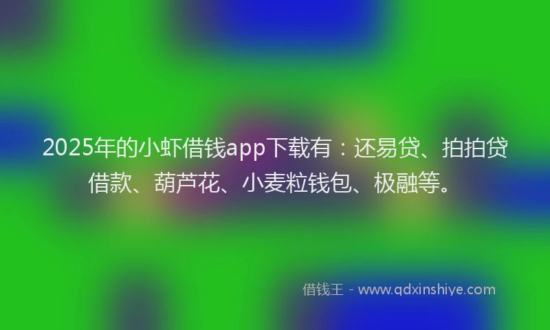 2025年的小虾借钱app下载有：还易贷、拍拍贷借款、葫芦花、小麦粒钱包、极融等。