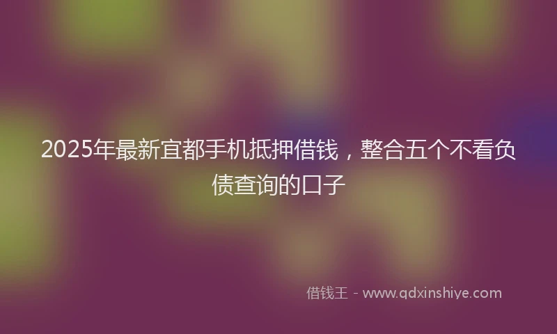 2025年最新宜都手机抵押借钱，整合五个不看负债查询的口子