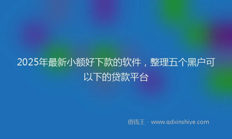 2025年最新小额好下款的软件，整理五个黑户可以下的贷款平台