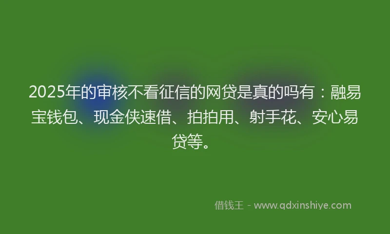 2025年的审核不看征信的网贷是真的吗有：融易宝钱包、现金侠速借、拍拍用、射手花、安心易贷等。