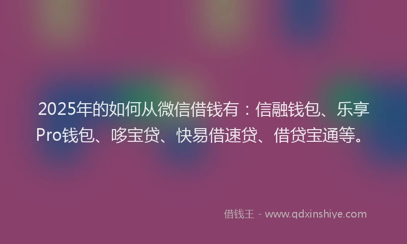 2025年的如何从微信借钱有：信融钱包、乐享Pro钱包、哆宝贷、快易借速贷、借贷宝通等。