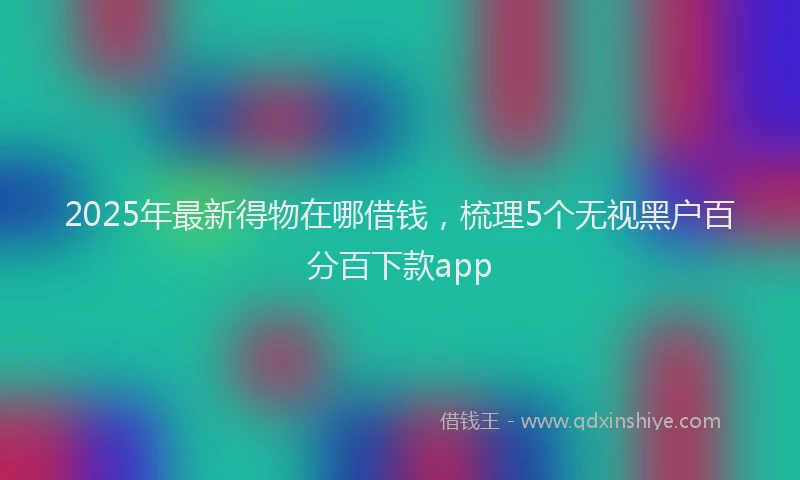 2025年最新得物在哪借钱，梳理5个无视黑户百分百下款app