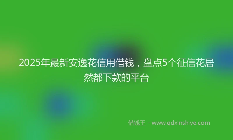 2025年最新安逸花信用借钱，盘点5个征信花居然都下款的平台