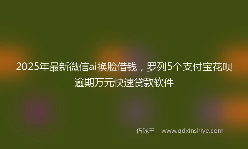 2025年最新微信ai换脸借钱，罗列5个支付宝花呗逾期万元快速贷款软件