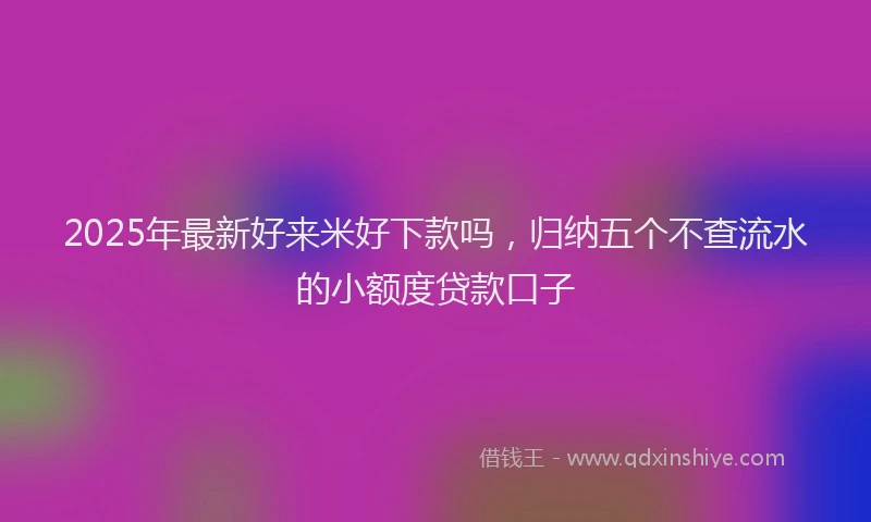 2025年最新好来米好下款吗，归纳五个不查流水的小额度贷款口子